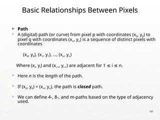 . 107
Basic Relationships Between Pixels
► Path
 A (digital) path (or curve) from pixel p with coordinates (x0, y0) to
pixel q with coordinates (xn, yn) is a sequence of distinct pixels with
coordinates
(x0, y0), (x1, y1), …, (xn, yn)
Where (xi, yi) and (xi-1, yi-1) are adjacent for 1 i n.
≤ ≤
 Here n is the length of the path.
 If (x0, y0) = (xn, yn), the path is closed path.
 We can define 4-, 8-, and m-paths based on the type of adjacency
used.
 
