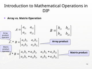 . 112
Introduction to Mathematical Operations in
DIP
► Array vs. Matrix Operation
11 12
21 22
b b
B
b b
 
 
 
11 12
21 22
a a
A
a a
 
 
 
11 11 12 21 11 12 12 22
21 11 22 21 21 12 22 22
*
a b a b a b a b
A B
a b a b a b a b
 
 
 
 
 
11 11 12 12
21 21 22 22
.*
a b a b
A B
a b a b
 
 
 
Array product
Matrix product
Array
product
operator
Matrix
product
operator
 