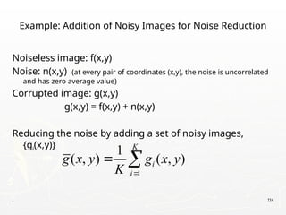 . 114
Example: Addition of Noisy Images for Noise Reduction
Noiseless image: f(x,y)
Noise: n(x,y) (at every pair of coordinates (x,y), the noise is uncorrelated
and has zero average value)
Corrupted image: g(x,y)
g(x,y) = f(x,y) + n(x,y)
Reducing the noise by adding a set of noisy images,
{gi(x,y)}
1
1
( , ) ( , )
K
i
i
g x y g x y
K 
 
 