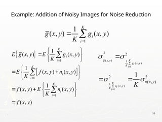 . 115
Example: Addition of Noisy Images for Noise Reduction
 
 
1
1
1
1
( , ) ( , )
1
( , ) ( , )
1
( , ) ( , )
( , )
K
i
i
K
i
i
K
i
i
E g x y E g x y
K
E f x y n x y
K
f x y E n x y
K
f x y



 
  
 
 
 
 
 
 
   
 




1
1
( , ) ( , )
K
i
i
g x y g x y
K 
 
2
( , ) 1
( , )
1
1
( , )
1
2
2 2
( , )
1
g x y K
g x y
i
K i
K
n x y
i
K i
n x y
K
 
 





 
 