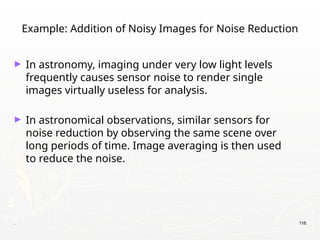 . 116
Example: Addition of Noisy Images for Noise Reduction
► In astronomy, imaging under very low light levels
frequently causes sensor noise to render single
images virtually useless for analysis.
► In astronomical observations, similar sensors for
noise reduction by observing the same scene over
long periods of time. Image averaging is then used
to reduce the noise.
 