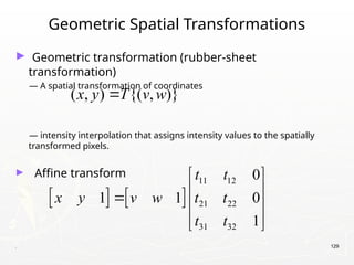 . 129
Geometric Spatial Transformations
► Geometric transformation (rubber-sheet
transformation)
— A spatial transformation of coordinates
— intensity interpolation that assigns intensity values to the spatially
transformed pixels.
► Affine transform
( , ) {( , )}
x y T v w

   
11 12
21 22
31 32
0
1 1 0
1
t t
x y v w t t
t t
 
 
  
 
 
 