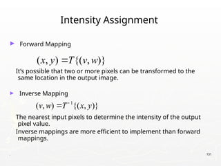 . 131
Intensity Assignment
► Forward Mapping
It’s possible that two or more pixels can be transformed to the
same location in the output image.
► Inverse Mapping
The nearest input pixels to determine the intensity of the output
pixel value.
Inverse mappings are more efficient to implement than forward
mappings.
( , ) {( , )}
x y T v w

1
( , ) {( , )}
v w T x y


 