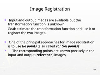 . 133
Image Registration
► Input and output images are available but the
transformation function is unknown.
Goal: estimate the transformation function and use it to
register the two images.
► One of the principal approaches for image registration
is to use tie points (also called control points)
 The corresponding points are known precisely in the
input and output (reference) images.
 