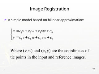 . 134
Image Registration
► A simple model based on bilinear approximation:
1 2 3 4
5 6 7 8
Where ( , ) and ( , ) are the coordinates of
tie points in the input and reference images.
x c v c w c vw c
y c v c w c vw c
v w x y
   


   

 
