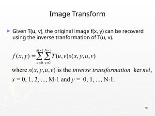 . 137
Image Transform
► Given T(u, v), the original image f(x, y) can be recoverd
using the inverse tranformation of T(u, v).
1 1
0 0
( , ) ( , ) ( , , , )
where ( , , , ) is the ker ,
= 0, 1, 2, ..., M-1 and = 0, 1, ..., N-1.
M N
u v
f x y T u v s x y u v
s x y u v inverse transformation nel
x y
 
 

 