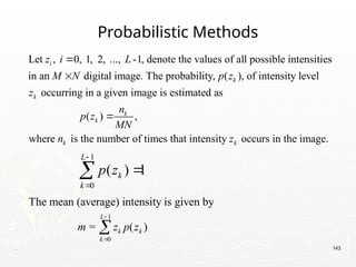 . 143
Probabilistic Methods
Let , 0, 1, 2, ..., -1, denote the values of all possible intensities
in an digital image. The probability, ( ), of intensity level
occurring in a given image is estimated as
i
k
k
z i L
M N p z
z


( ) ,
where is the number of times that intensity occurs in the image.
k
k
k k
n
p z
MN
n z

1
0
( ) 1
L
k
k
p z




1
0
The mean (average) intensity is given by
= ( )
L
k k
k
m z p z



 