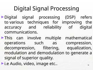 Digital Signal Processing
►Digital signal processing (DSP) refers
to various techniques for improving the
accuracy and reliability of digital
communications.
►This can involve multiple mathematical
operations such as compression,
decompression, filtering, equalization,
modulation and demodulation to generate a
signal of superior quality.
►i.e Audio, video, image etc.. 16
 