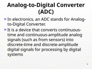 Analog-to-Digital Converter
(ADC)
►In electronics, an ADC stands for Analog-
to-Digital Converter.
►It is a device that converts continuous-
time and continuous-amplitude analog
signals (such as from sensors) into
discrete-time and discrete-amplitude
digital signals for processing by digital
systems
. 18
 