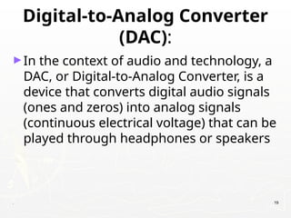 Digital-to-Analog Converter
(DAC):
►In the context of audio and technology, a
DAC, or Digital-to-Analog Converter, is a
device that converts digital audio signals
(ones and zeros) into analog signals
(continuous electrical voltage) that can be
played through headphones or speakers
. 19
 