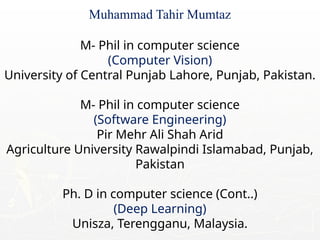 Muhammad Tahir Mumtaz
M- Phil in computer science
(Computer Vision)
University of Central Punjab Lahore, Punjab, Pakistan.
M- Phil in computer science
(Software Engineering)
Pir Mehr Ali Shah Arid
Agriculture University Rawalpindi Islamabad, Punjab,
Pakistan
Ph. D in computer science (Cont..)
(Deep Learning)
Unisza, Terengganu, Malaysia.
 