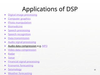 Applications of DSP
► Digital image processing
► Computer graphics
► Photo manipulation
► Biomedicine
► Speech processing
► Speech recognition
► Data transmission
► Audio signal processing
► Audio data compression e.g. MP3
► Video data compression
► Radar
► Sonar
► Financial signal processing
► Economic forecasting
► Seismology
► Weather forecasting
. 22
 