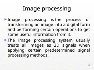 Image processing
►Image processing is the process of
transforming an image into a digital form
and performing certain operations to get
some useful information from it.
►The image processing system usually
treats all images as 2D signals when
applying certain predetermined signal
processing methods.
. 27
 