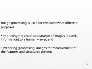 Image processing is used for two somewhat different
purposes:
• improving the visual appearance of images (pictorial
information) to a human viewer, and
• Preparing (processing) images for measurement of
the features and structures present
. 30
 