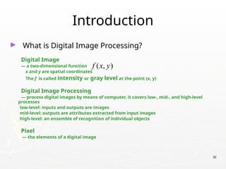 . 32
Introduction
► What is Digital Image Processing?
Digital Image
— a two-dimensional function
x and y are spatial coordinates
The f is called intensity or gray level at the point (x, y)
Digital Image Processing
— process digital images by means of computer, it covers low-, mid-, and high-level
processes
low-level: inputs and outputs are images
mid-level: outputs are attributes extracted from input images
high-level: an ensemble of recognition of individual objects
Pixel
— the elements of a digital image
( , )
f x y
 