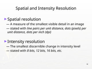 . 92
Spatial and Intensity Resolution
►Spatial resolution
— A measure of the smallest visible detail in an image
— stated with line pairs per unit distance, dots (pixels) per
unit distance, dots per inch (dpi)
►Intensity resolution
— The smallest discernible change in intensity level
— stated with 8 bits, 12 bits, 16 bits, etc.
 
