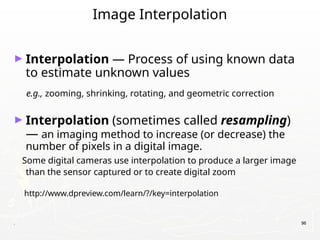 . 96
Image Interpolation
► Interpolation — Process of using known data
to estimate unknown values
e.g., zooming, shrinking, rotating, and geometric correction
► Interpolation (sometimes called resampling)
— an imaging method to increase (or decrease) the
number of pixels in a digital image.
Some digital cameras use interpolation to produce a larger image
than the sensor captured or to create digital zoom
http://www.dpreview.com/learn/?/key=interpolation
 