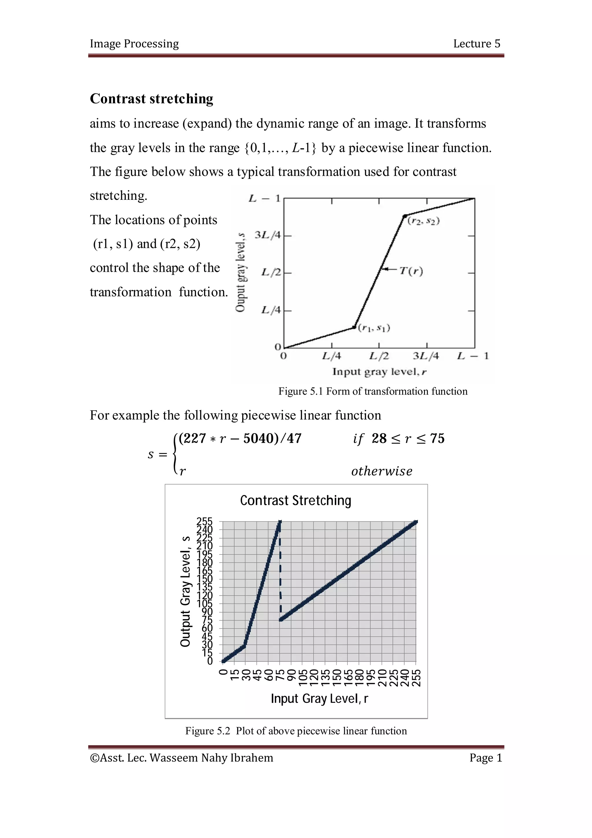 Image Processing Lecture 5
©Asst. Lec. Wasseem Nahy Ibrahem Page 1
Contrast stretching
aims to increase (expand) the dynamic range of an image. It transforms
the gray levels in the range {0,1,…, L-1} by a piecewise linear function.
The figure below shows a typical transformation used for contrast
stretching.
The locations of points
(r1, s1) and (r2, s2)
control the shape of the
transformation function.
Figure 5.1 Form of transformation function
For example the following piecewise linear function
=
(227 ∗ − 5040)/47 28 ≤ ≤ 75
ℎ
Figure 5.2 Plot of above piecewise linear function
0
15
30
45
60
75
90
105
120
135
150
165
180
195
210
225
240
255
0
15
30
45
60
75
90
105
120
135
150
165
180
195
210
225
240
255
Output
Gray
Level,
s
Input Gray Level, r
Contrast Stretching
 