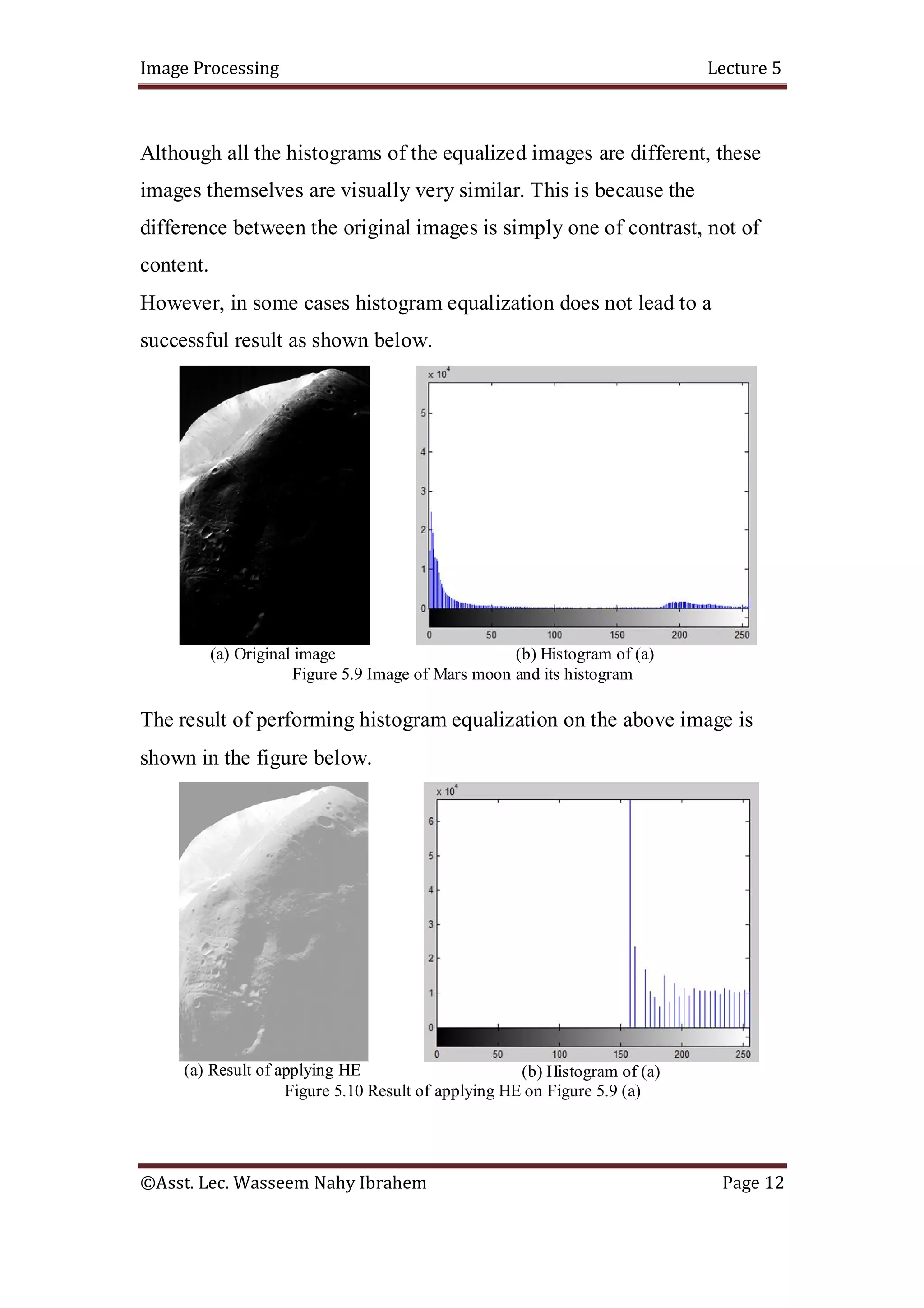 Image Processing Lecture 5
©Asst. Lec. Wasseem Nahy Ibrahem Page 12
Although all the histograms of the equalized images are different, these
images themselves are visually very similar. This is because the
difference between the original images is simply one of contrast, not of
content.
However, in some cases histogram equalization does not lead to a
successful result as shown below.
(a) Original image (b) Histogram of (a)
Figure 5.9 Image of Mars moon and its histogram
The result of performing histogram equalization on the above image is
shown in the figure below.
(a) Result of applying HE (b) Histogram of (a)
Figure 5.10 Result of applying HE on Figure 5.9 (a)
 