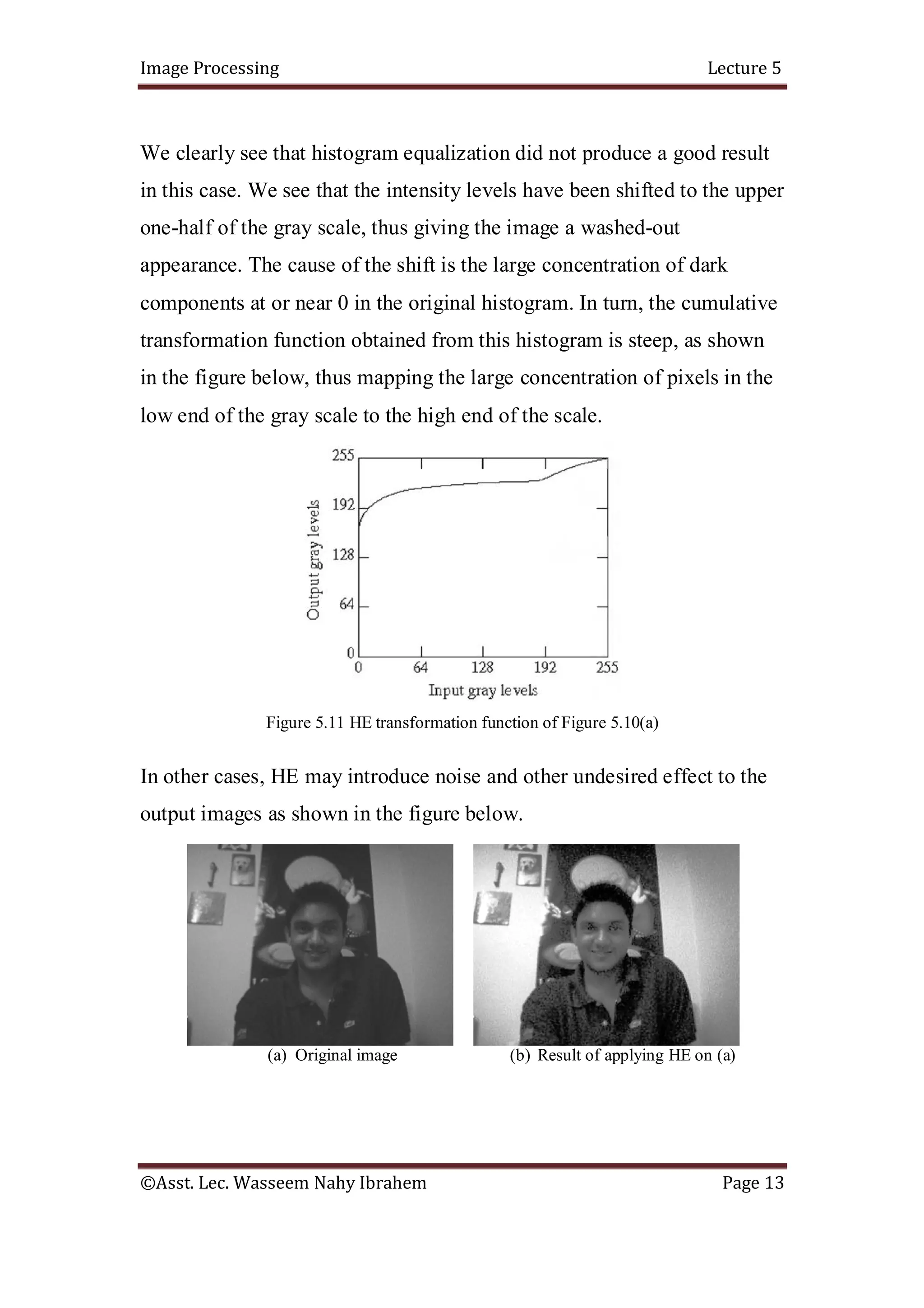 Image Processing Lecture 5
©Asst. Lec. Wasseem Nahy Ibrahem Page 13
We clearly see that histogram equalization did not produce a good result
in this case. We see that the intensity levels have been shifted to the upper
one-half of the gray scale, thus giving the image a washed-out
appearance. The cause of the shift is the large concentration of dark
components at or near 0 in the original histogram. In turn, the cumulative
transformation function obtained from this histogram is steep, as shown
in the figure below, thus mapping the large concentration of pixels in the
low end of the gray scale to the high end of the scale.
Figure 5.11 HE transformation function of Figure 5.10(a)
In other cases, HE may introduce noise and other undesired effect to the
output images as shown in the figure below.
(a) Original image (b) Result of applying HE on (a)
 
