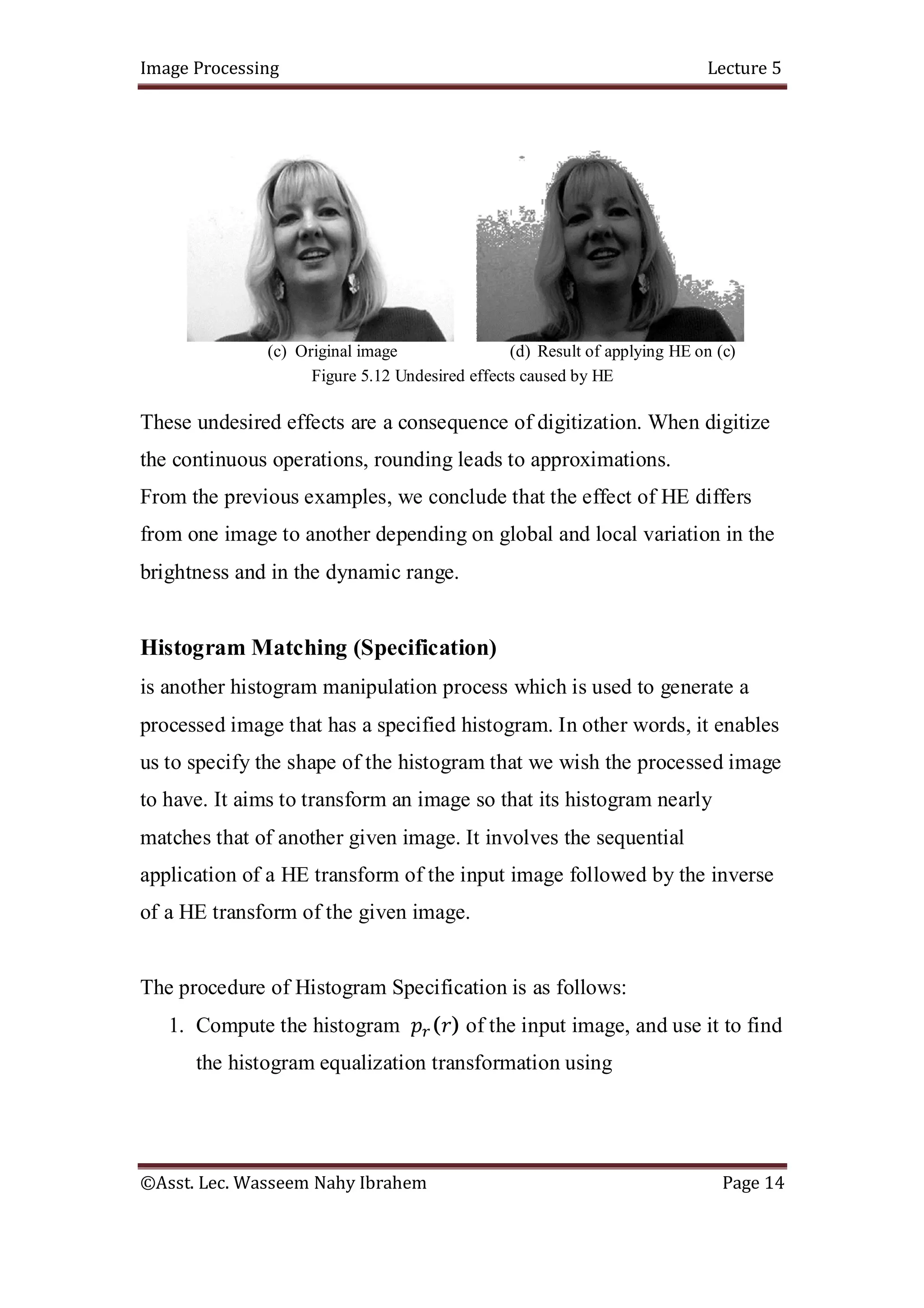 Image Processing Lecture 5
©Asst. Lec. Wasseem Nahy Ibrahem Page 14
(c) Original image (d) Result of applying HE on (c)
Figure 5.12 Undesired effects caused by HE
These undesired effects are a consequence of digitization. When digitize
the continuous operations, rounding leads to approximations.
From the previous examples, we conclude that the effect of HE differs
from one image to another depending on global and local variation in the
brightness and in the dynamic range.
Histogram Matching (Specification)
is another histogram manipulation process which is used to generate a
processed image that has a specified histogram. In other words, it enables
us to specify the shape of the histogram that we wish the processed image
to have. It aims to transform an image so that its histogram nearly
matches that of another given image. It involves the sequential
application of a HE transform of the input image followed by the inverse
of a HE transform of the given image.
The procedure of Histogram Specification is as follows:
1. Compute the histogram ( ) of the input image, and use it to find
the histogram equalization transformation using
 