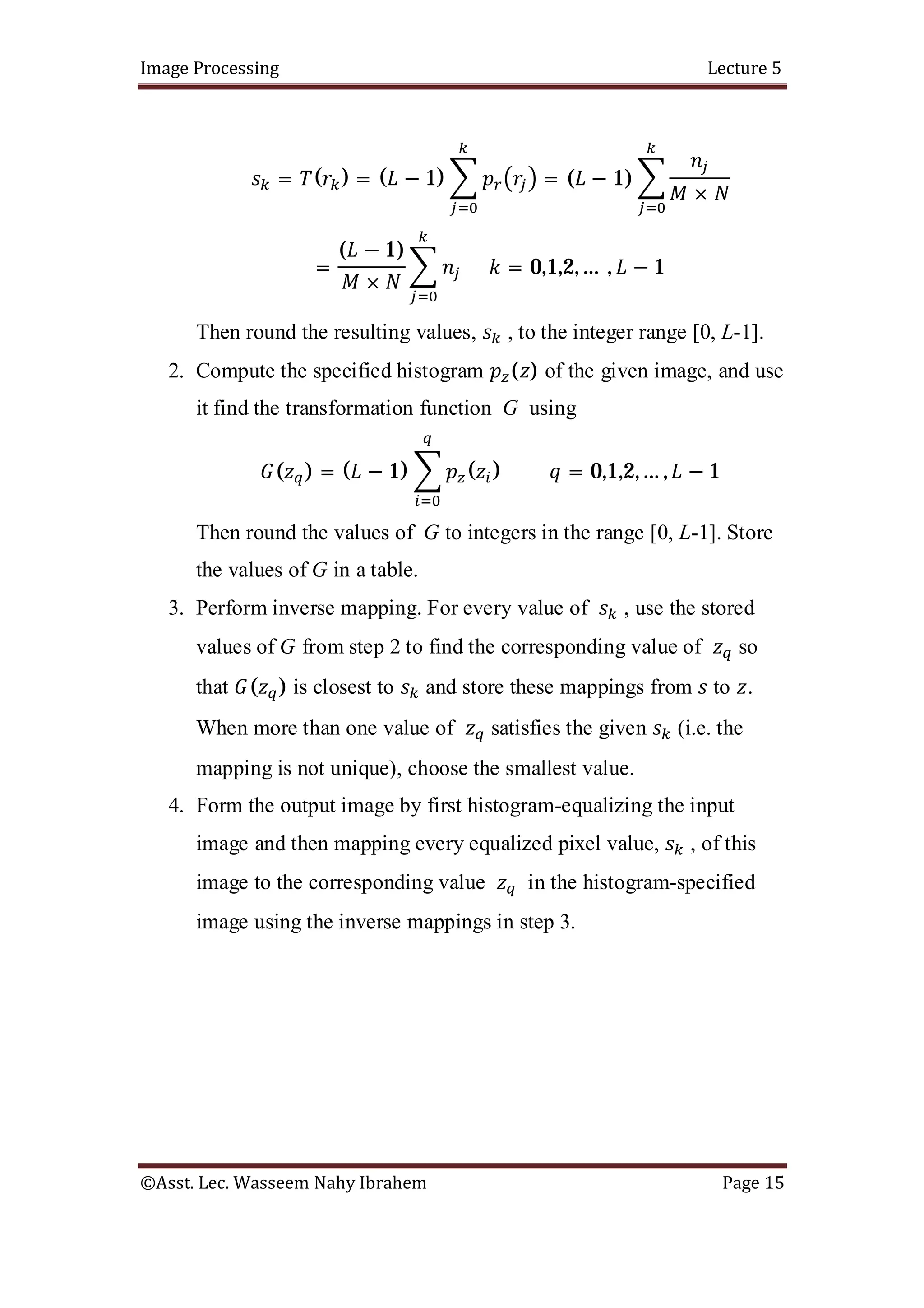 Image Processing Lecture 5
©Asst. Lec. Wasseem Nahy Ibrahem Page 15
= ( ) = ( − 1) = ( − 1)
×
=
( − 1)
×
= 0,1,2, … , − 1
Then round the resulting values, , to the integer range [0, L-1].
2. Compute the specified histogram ( ) of the given image, and use
it find the transformation function G using
( ) = ( − 1) ( ) = 0,1,2, … , − 1
Then round the values of G to integers in the range [0, L-1]. Store
the values of G in a table.
3. Perform inverse mapping. For every value of , use the stored
values of G from step 2 to find the corresponding value of so
that ( ) is closest to and store these mappings from to .
When more than one value of satisfies the given (i.e. the
mapping is not unique), choose the smallest value.
4. Form the output image by first histogram-equalizing the input
image and then mapping every equalized pixel value, , of this
image to the corresponding value in the histogram-specified
image using the inverse mappings in step 3.
 