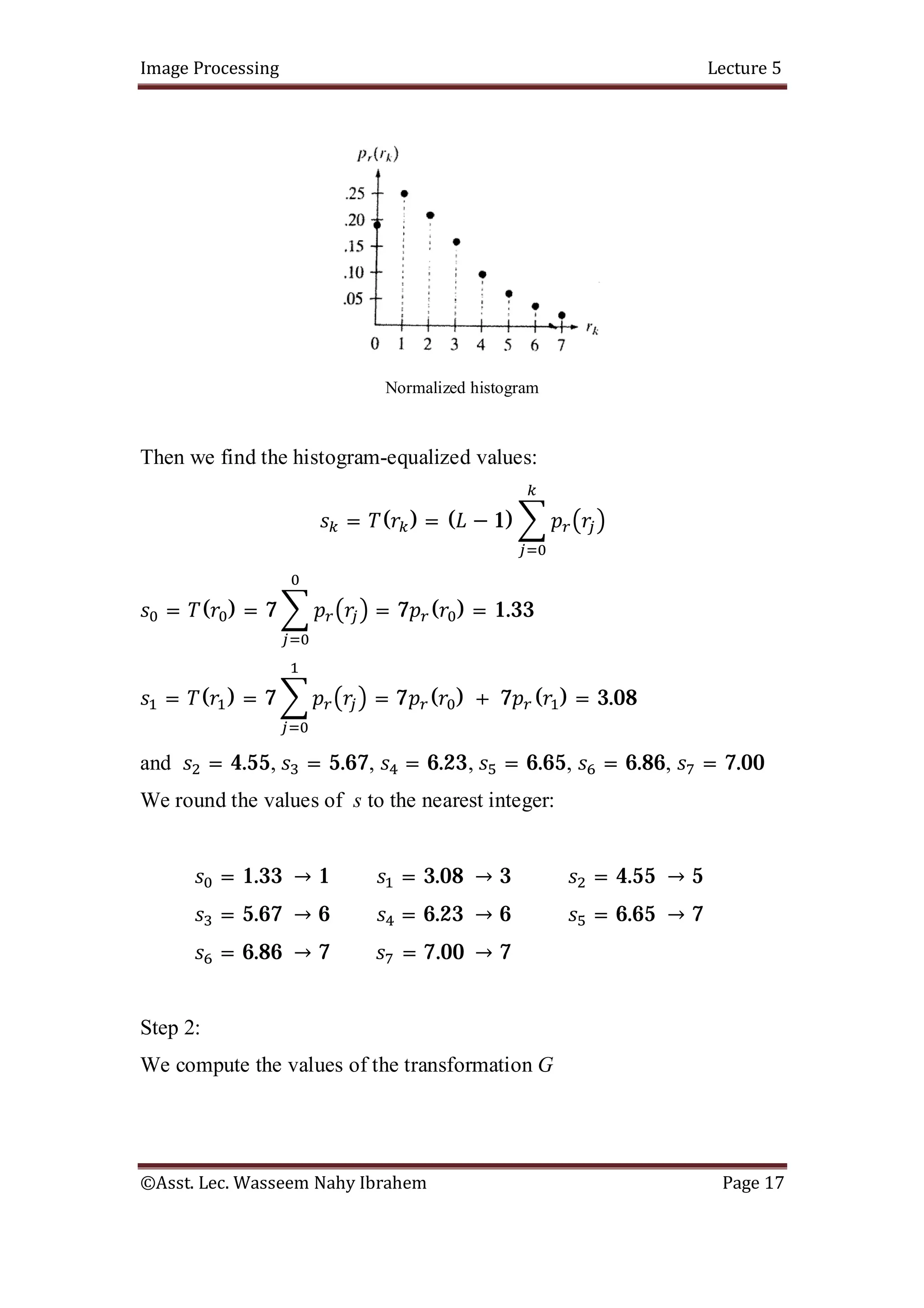 Image Processing Lecture 5
©Asst. Lec. Wasseem Nahy Ibrahem Page 17
Normalized histogram
Then we find the histogram-equalized values:
= ( ) = ( − 1)
= ( ) = 7 = 7 ( ) = 1.33
= ( ) = 7 = 7 ( ) + 7 ( ) = 3.08
and = 4.55, = 5.67, = 6.23, = 6.65, = 6.86, = 7.00
We round the values of s to the nearest integer:
= 1.33 → 1 = 3.08 → 3 = 4.55 → 5
= 5.67 → 6 = 6.23 → 6 = 6.65 → 7
= 6.86 → 7 = 7.00 → 7
Step 2:
We compute the values of the transformation G
 