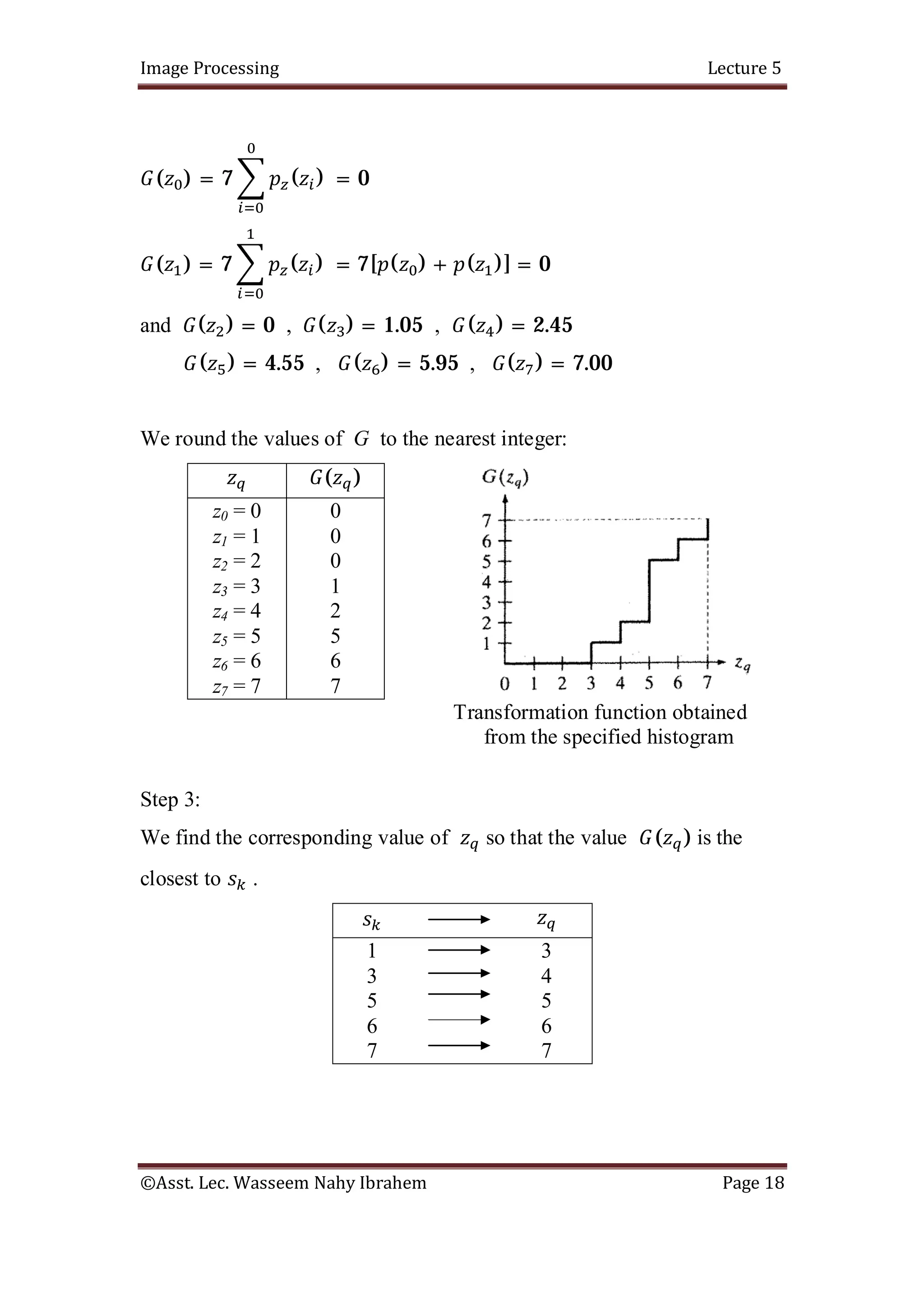 Image Processing Lecture 5
©Asst. Lec. Wasseem Nahy Ibrahem Page 18
( ) = 7 ( ) = 0
( ) = 7 ( ) = 7[ ( ) + ( )] = 0
and ( ) = 0 , ( ) = 1.05 , ( ) = 2.45
( ) = 4.55 , ( ) = 5.95 , ( ) = 7.00
We round the values of G to the nearest integer:
( )
z0 = 0
z1 = 1
z2 = 2
z3 = 3
z4 = 4
z5 = 5
z6 = 6
z7 = 7
0
0
0
1
2
5
6
7
Transformation function obtained
from the specified histogram
Step 3:
We find the corresponding value of so that the value ( ) is the
closest to .
1
3
5
6
7
3
4
5
6
7
 
