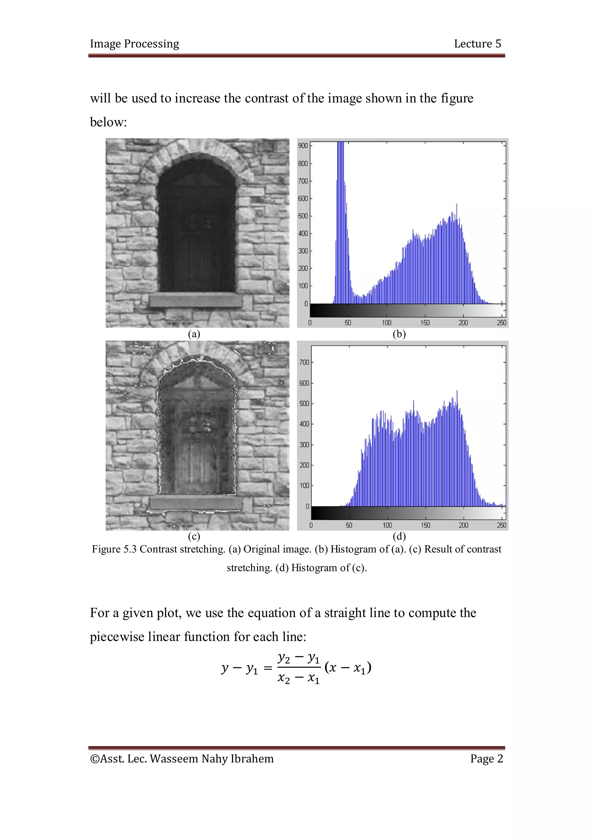 Image Processing Lecture 5
©Asst. Lec. Wasseem Nahy Ibrahem Page 2
will be used to increase the contrast of the image shown in the figure
below:
(a) (b)
(c) (d)
Figure 5.3 Contrast stretching. (a) Original image. (b) Histogram of (a). (c) Result of contrast
stretching. (d) Histogram of (c).
For a given plot, we use the equation of a straight line to compute the
piecewise linear function for each line:
− =
−
−
( − )
 