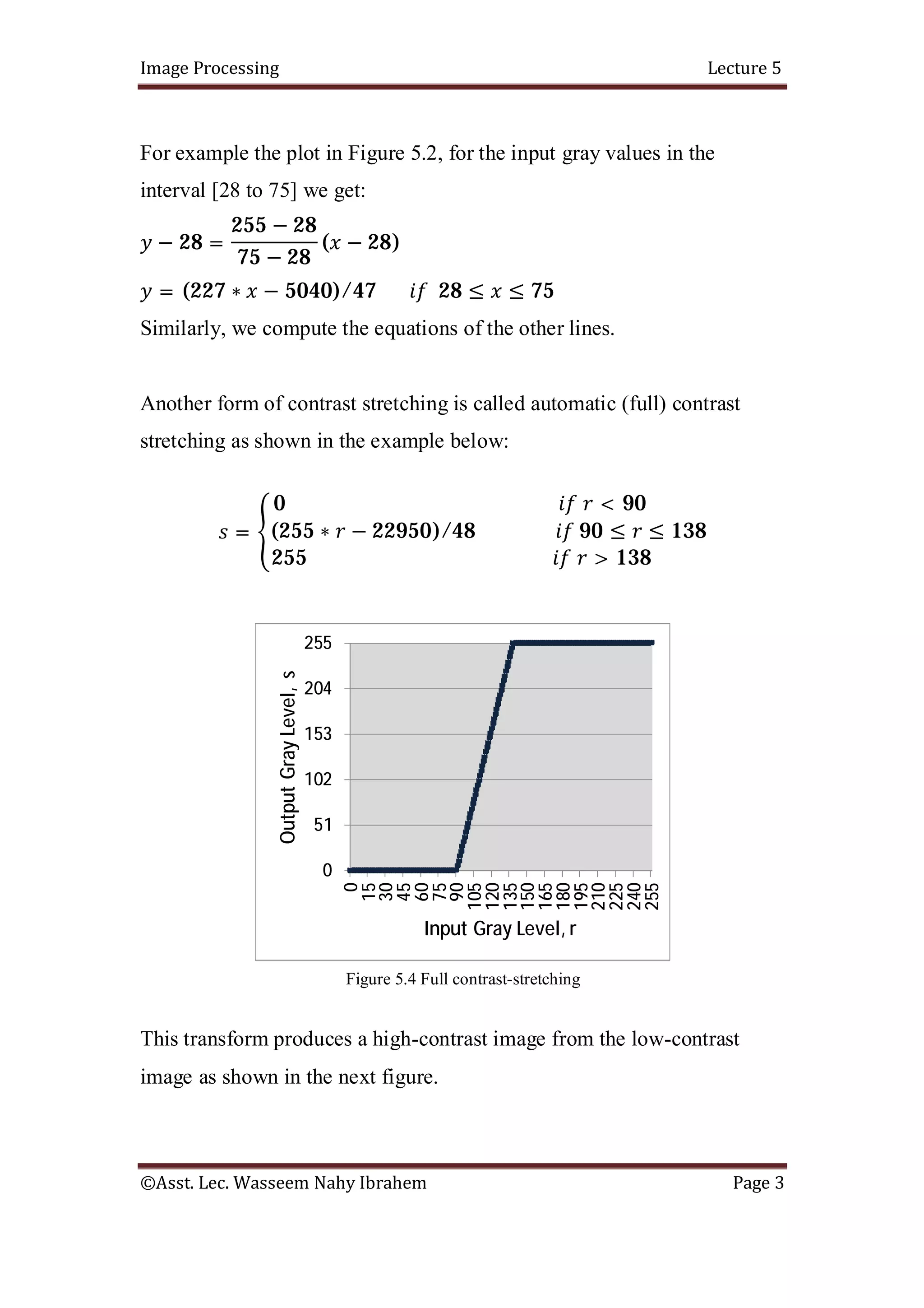 Image Processing Lecture 5
©Asst. Lec. Wasseem Nahy Ibrahem Page 3
For example the plot in Figure 5.2, for the input gray values in the
interval [28 to 75] we get:
− 28 =
255 − 28
75 − 28
( − 28)
= (227 ∗ − 5040)/47 28 ≤ ≤ 75
Similarly, we compute the equations of the other lines.
Another form of contrast stretching is called automatic (full) contrast
stretching as shown in the example below:
=
0 < 90
(255 ∗ − 22950)/48 90 ≤ ≤ 138
255 > 138
Figure 5.4 Full contrast-stretching
This transform produces a high-contrast image from the low-contrast
image as shown in the next figure.
0
51
102
153
204
255
0
15
30
45
60
75
90
105
120
135
150
165
180
195
210
225
240
255
Output
Gray
Level,
s
Input Gray Level, r
 