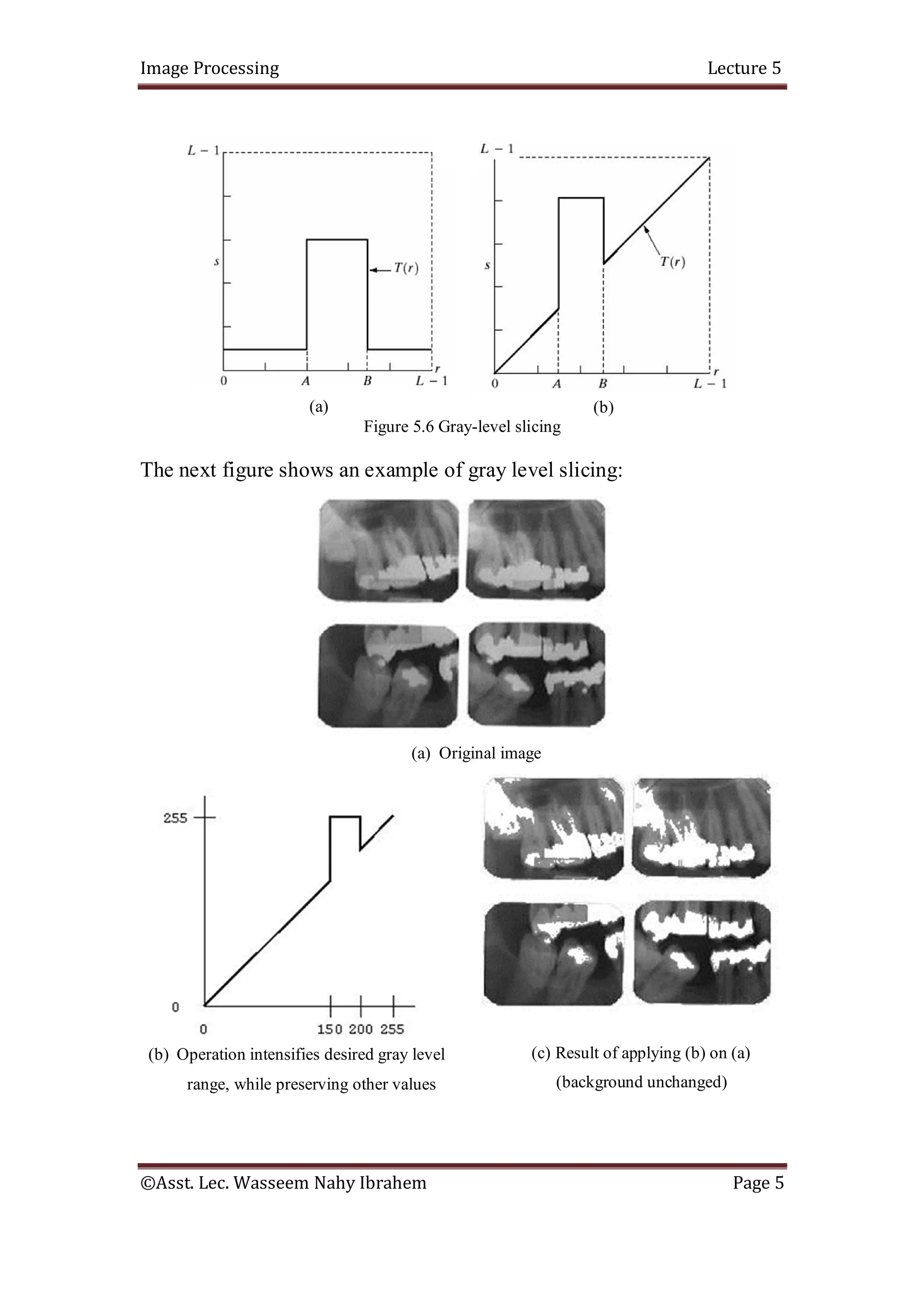 Image Processing Lecture 5
©Asst. Lec. Wasseem Nahy Ibrahem Page 5
(a) (b)
Figure 5.6 Gray-level slicing
The next figure shows an example of gray level slicing:
(a) Original image
(b) Operation intensifies desired gray level
range, while preserving other values
(c) Result of applying (b) on (a)
(background unchanged)
 