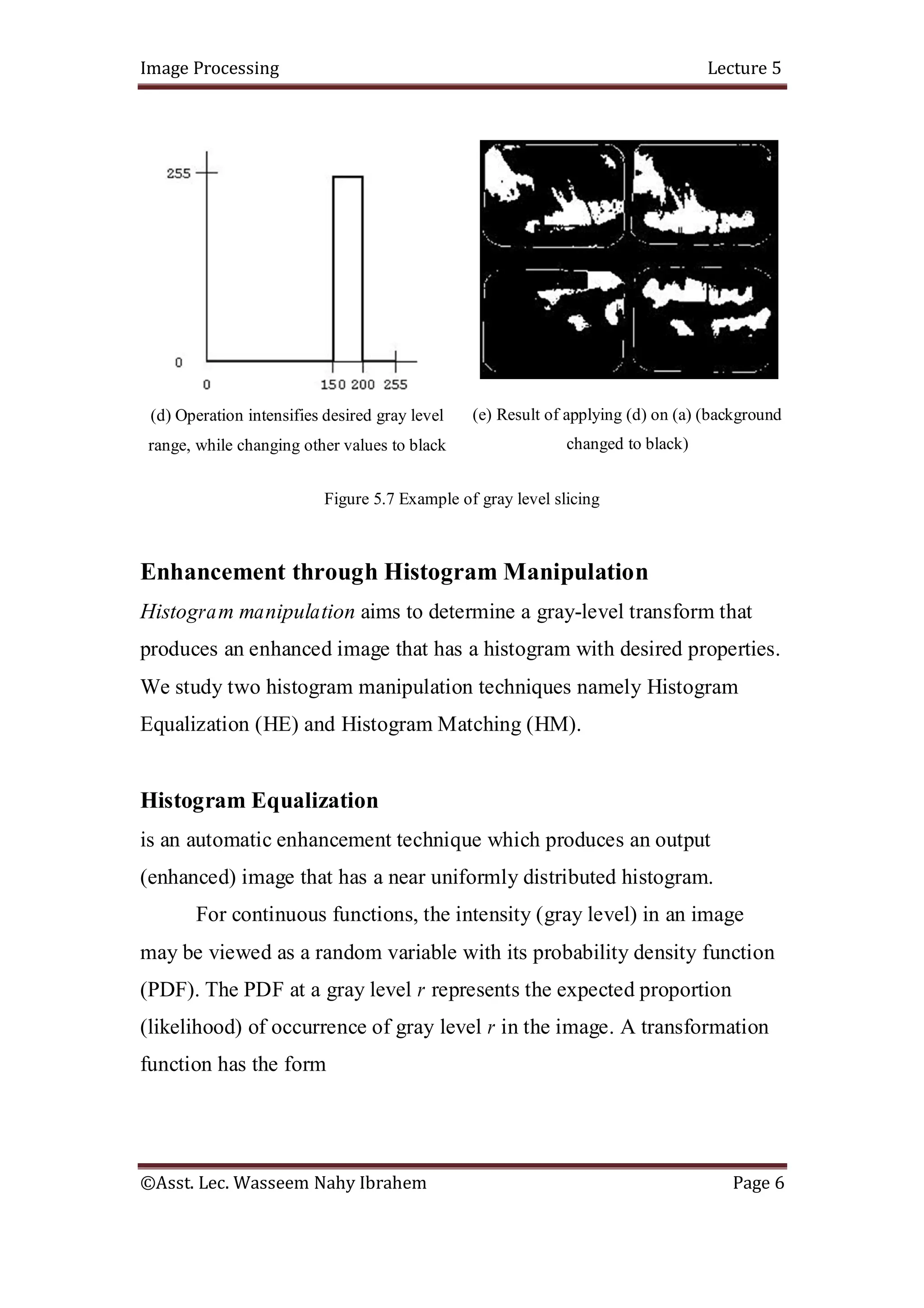 Image Processing Lecture 5
©Asst. Lec. Wasseem Nahy Ibrahem Page 6
(d) Operation intensifies desired gray level
range, while changing other values to black
(e) Result of applying (d) on (a) (background
changed to black)
Figure 5.7 Example of gray level slicing
Enhancement through Histogram Manipulation
Histogram manipulation aims to determine a gray-level transform that
produces an enhanced image that has a histogram with desired properties.
We study two histogram manipulation techniques namely Histogram
Equalization (HE) and Histogram Matching (HM).
Histogram Equalization
is an automatic enhancement technique which produces an output
(enhanced) image that has a near uniformly distributed histogram.
For continuous functions, the intensity (gray level) in an image
may be viewed as a random variable with its probability density function
(PDF). The PDF at a gray level r represents the expected proportion
(likelihood) of occurrence of gray level r in the image. A transformation
function has the form
 