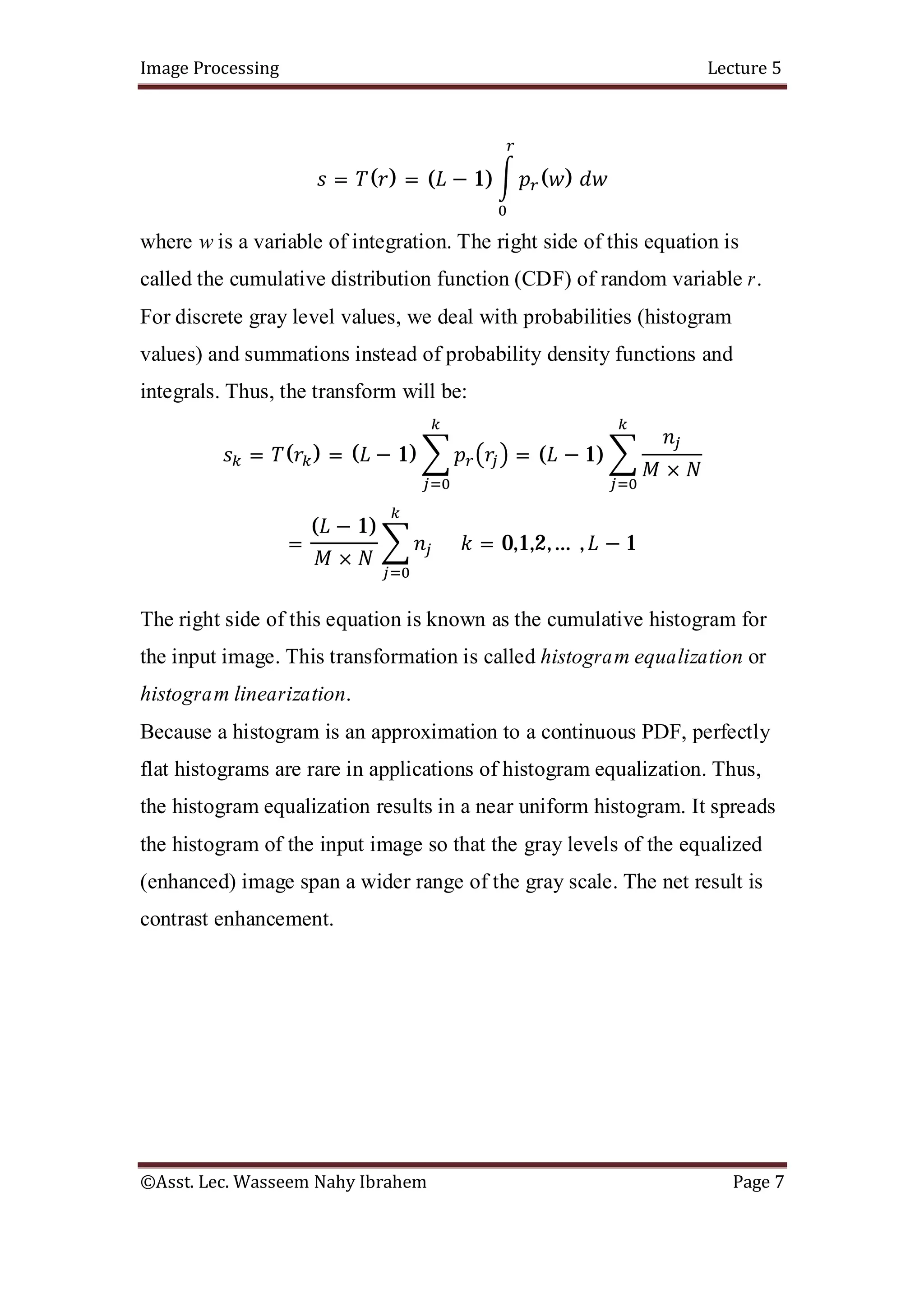 Image Processing Lecture 5
©Asst. Lec. Wasseem Nahy Ibrahem Page 7
= ( ) = ( − 1) ( )
where w is a variable of integration. The right side of this equation is
called the cumulative distribution function (CDF) of random variable r.
For discrete gray level values, we deal with probabilities (histogram
values) and summations instead of probability density functions and
integrals. Thus, the transform will be:
= ( ) = ( − 1) = ( − 1)
×
=
( − 1)
×
= 0,1,2,… , − 1
The right side of this equation is known as the cumulative histogram for
the input image. This transformation is called histogram equalization or
histogram linearization.
Because a histogram is an approximation to a continuous PDF, perfectly
flat histograms are rare in applications of histogram equalization. Thus,
the histogram equalization results in a near uniform histogram. It spreads
the histogram of the input image so that the gray levels of the equalized
(enhanced) image span a wider range of the gray scale. The net result is
contrast enhancement.
 