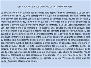 LEY APLICABLE A LOS CONTRATOS INTERNACIONALES:
La doctrina toma en cuenta dos sistemas para regular dichos contratos: o La Lex Loci
Celebrationis: Es la Ley que corresponde al lugar de celebración, en este sentido los
que apoyan este sistema señalan que cuando el contrato nace, ocurre en un lugar y
momento determinado, sin tomar en cuenta la voluntad de las partes, solamente se
aplicara la Ley del lugar donde tuvo origen el contrato. o La Lex Loci Executionis: Es la
Ley del lugar donde se cumple o se ejecuta una obligación, los que apoyan este
sistema señalan que el lugar de nacimiento del contrato puede ser circunstancial, por
cuanto las partes establecieron o señalaron dentro del la Ley que ha de regular en una
eventual controversia o conflicto entre las partes, señalaron un punto geográfico para
su celebración, no obstante puede darse el caso que el contrato no tenga aplicación el
ordenamiento jurídico del sitio escogido por las partes, en consecuencia se tomara en
cuenta el lugar donde se está materializando los efectos del contrato, donde se
ejecuta. o En el año 1956, el legislador Venezolano aplico este último sistema el de la
Lex Loci Executionis cuando estableció en el Artículo 116. CCom, lo siguiente: “Todo
contrato celebrado en país extranjero o celebrado en el exterior, pero que ha de
ejecutarse en territorio venezolano, se somete a la Ley Venezolana, salvo que las
partes hubiesen elegido otra cosa”.
 