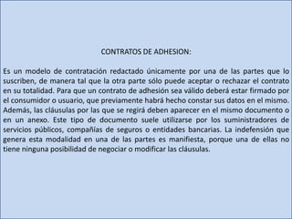 CONTRATOS DE ADHESION:
Es un modelo de contratación redactado únicamente por una de las partes que lo
suscriben, de manera tal que la otra parte sólo puede aceptar o rechazar el contrato
en su totalidad. Para que un contrato de adhesión sea válido deberá estar firmado por
el consumidor o usuario, que previamente habrá hecho constar sus datos en el mismo.
Además, las cláusulas por las que se regirá deben aparecer en el mismo documento o
en un anexo. Este tipo de documento suele utilizarse por los suministradores de
servicios públicos, compañías de seguros o entidades bancarias. La indefensión que
genera esta modalidad en una de las partes es manifiesta, porque una de ellas no
tiene ninguna posibilidad de negociar o modificar las cláusulas.
 