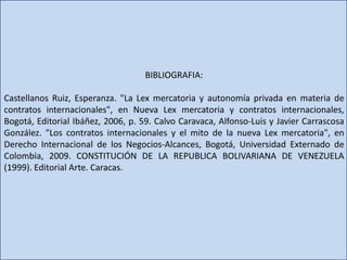 BIBLIOGRAFIA:
Castellanos Ruiz, Esperanza. "La Lex mercatoria y autonomía privada en materia de
contratos internacionales", en Nueva Lex mercatoria y contratos internacionales,
Bogotá, Editorial Ibáñez, 2006, p. 59. Calvo Caravaca, Alfonso-Luis y Javier Carrascosa
González. "Los contratos internacionales y el mito de la nueva Lex mercatoria", en
Derecho Internacional de los Negocios-Alcances, Bogotá, Universidad Externado de
Colombia, 2009. CONSTITUCIÓN DE LA REPUBLICA BOLIVARIANA DE VENEZUELA
(1999). Editorial Arte. Caracas.
 