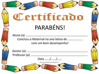 PARABÉNS!
Aluno (a) ..............................................................
Concluiu o Ensino Infantil no ano letivo de .........
com um bom desempenho!
Professor (a): .......................................................
Data ....../....../......
PARABÉNS!
Aluno (a) ...........................................................................
Concluiu o Maternal no ano letivo de ..................
com um bom desempenho!
Gestor (a): .........................................................................
Professor (a): ....................................................................
Data ....../....../......
http://simonehelendrumond.blogspot.com
 
