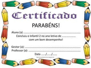 PARABÉNS!
Aluno (a) ..............................................................
Concluiu o Ensino Infantil no ano letivo de .........
com um bom desempenho!
Professor (a): .......................................................
Data ....../....../......
PARABÉNS!
Aluno (a) ...........................................................................
Concluiu o Infantil 2 no ano letivo de ..................
com um bom desempenho!
Gestor (a): .........................................................................
Professor (a): ....................................................................
Data ....../....../......
http://simonehelendrumond.blogspot.com
 