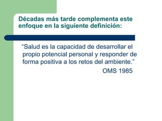 Décadas más tarde complementa este enfoque en la siguiente definición: “ Salud es la capacidad de desarrollar el propio potencial personal y responder de forma positiva a los retos del ambiente.” OMS 1985 