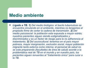 Medio ambiente Ligado a TB. 1)  Del medio biológico: el bacilo tuberculoso se encuentra circulando en el ambiente, mientras no tengamos el propósito firme de cortar la cadena de transmisión.  2)  Del medio psicosocial: la población esta expuesta a mayor estrés; nuestros pacientes siguen siendo estigmatizados y discriminados y es un factor de riesgo para la no adherencia al tratamiento;  3)  Del sociocultural: tenemos en el país mayor pobreza, mayor marginación, exclusión social, mayor población migrante tanto externa como interna; el personal de salud no se esta preparando (facultades de área de salud) acorde a la problemática real de TB en el mundo y en   nuestro país, los pacientes siguen renuentes al “tratamiento único” para curar a la TB. 