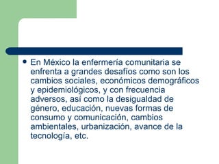 En México la enfermería comunitaria se enfrenta a grandes desafíos como son los cambios sociales, económicos demográficos y epidemiológicos, y con frecuencia adversos, así como la desigualdad de género, educación, nuevas formas de consumo y comunicación, cambios ambientales, urbanización, avance de la tecnología, etc.  