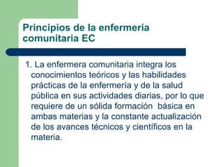 Principios de la enfermería comunitaria EC 1. La enfermera comunitaria integra los conocimientos teóricos y las habilidades prácticas de la enfermería y de la salud pública en sus actividades diarias, por lo que requiere de un sólida formación  básica en ambas materias y la constante actualización de los avances técnicos y científicos en la materia. 