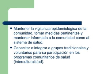 Mantener la vigilancia epidemiológica de la comunidad, tomar medidas pertinentes y mantener informada a la comunidad como al sistema de salud. Capacitar e integrar a grupos tradicionales y voluntarios para su participación en los programas comunitarios de salud (interculturalidad). 