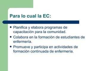 Para lo cual la EC: Planifica y elabora programas de capacitación para la comunidad. Colabora en la formación de estudiantes de enfermería. Promueve y participa en actividades de formación continuada de enfermería. 
