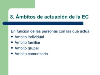 8. Ámbitos de actuación de la EC En función de las personas con las que actúa: Ámbito individual Ámbito familiar  Ámbito grupal Ámbito comunitario 