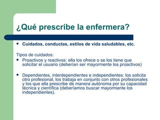 ¿Qué prescribe la enfermera? Cuidados, conductas, estilos de vida saludables, etc. Tipos de cuidados: Proactivos y reactivos: ella los ofrece o se los tiene que solicitar el usuario (deberían ser mayormente los proactivos) Dependientes, interdependientes e independientes: los solicita otro profesional, los trabaja en conjunto con otros profesionales y los que ella prescribe de manera autónoma por su capacidad técnica y científica (deberíamos buscar mayormente los independientes).  
