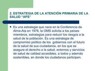 2. ESTRATEGIA DE LA ATENCIÓN PRIMARIA DE LA SALUD “APS” Es una estrategia que nace en la Conferencia de Alma-Ata en 1978, la OMS solicita a los países miembros, estrategias para reducir los riesgos a la salud de la población. Es una estrategia de compromiso político de los  gobiernos con el futuro de la salud de sus ciudadanos, en los que se asegure el derecho a la salud, entornos y servicios de salud de calidad accesibles, a todos y además sostenibles, en donde los ciudadanos participen.  
