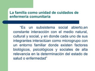 La familia como unidad de cuidados de enfermería comunitaria “ Es un subsistema social abierto,en constante interacción con el medio natural, cultural y social, y en donde cada uno de sus integrantes interactúan como microgrupo con un entorno familiar donde existen factores biológicos, psicológicos y sociales de alta relevancia en la determinación del estado de salud o enfermedad”  