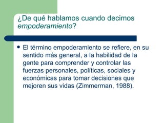 ¿De qué hablamos cuando decimos  empoderamiento ? El término empoderamiento se refiere, en su sentido más general, a la habilidad de la gente para comprender y controlar las fuerzas personales, políticas, sociales y económicas para tomar decisiones que mejoren sus vidas (Zimmerman, 1988). 