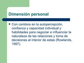 Dimensión personal Con cambios en la autopercepción, confianza y capacidad individual y habilidades para negociar e influenciar la naturaleza de las relaciones y toma de decisiones al interior de estas (Rowlands, 1997). 